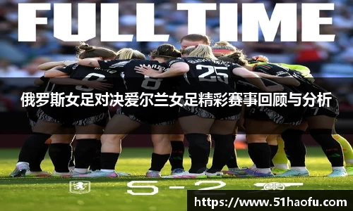 俄罗斯女足对决爱尔兰女足精彩赛事回顾与分析